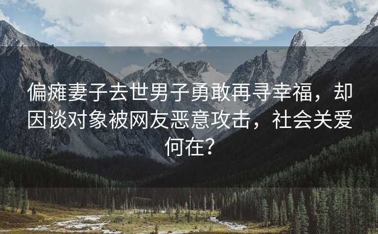 偏瘫妻子去世男子勇敢再寻幸福，却因谈对象被网友恶意攻击，社会关爱何在？