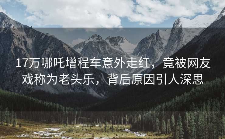 17万哪吒增程车意外走红，竟被网友戏称为老头乐，背后原因引人深思