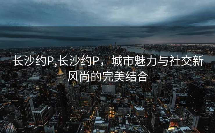 长沙约P,长沙约P，城市魅力与社交新风尚的完美结合