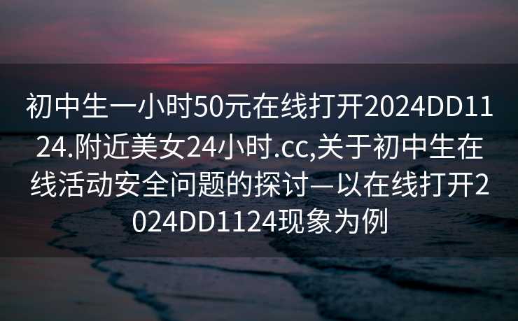 初中生一小时50元在线打开2024DD1124.附近美女24小时.cc,关于初中生在线活动安全问题的探讨—以在线打开2024DD1124现象为例