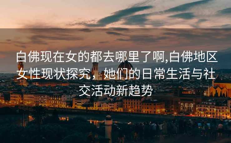 白佛现在女的都去哪里了啊,白佛地区女性现状探究，她们的日常生活与社交活动新趋势