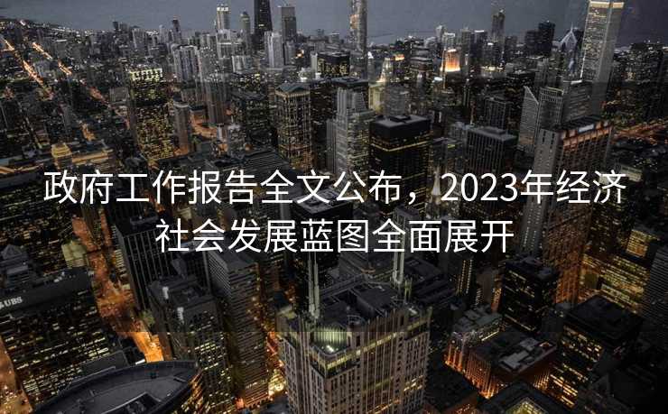 政府工作报告全文公布，2023年经济社会发展蓝图全面展开