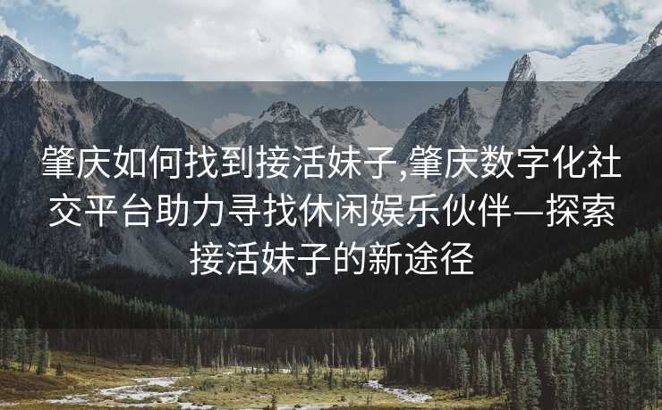 肇庆如何找到接活妹子,肇庆数字化社交平台助力寻找休闲娱乐伙伴—探索接活妹子的新途径