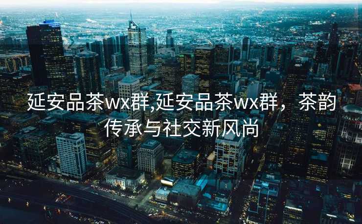 延安品茶wx群,延安品茶wx群，茶韵传承与社交新风尚