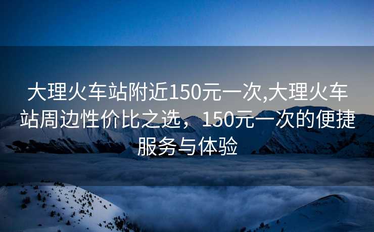 大理火车站附近150元一次,大理火车站周边性价比之选，150元一次的便捷服务与体验