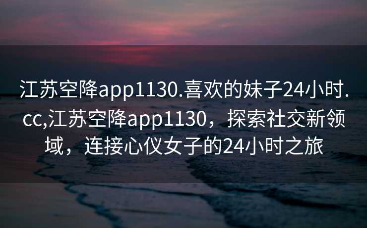 江苏空降app1130.喜欢的妹子24小时.cc,江苏空降app1130，探索社交新领域，连接心仪女子的24小时之旅