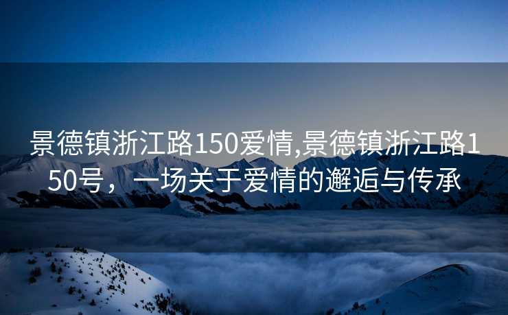 景德镇浙江路150爱情,景德镇浙江路150号，一场关于爱情的邂逅与传承