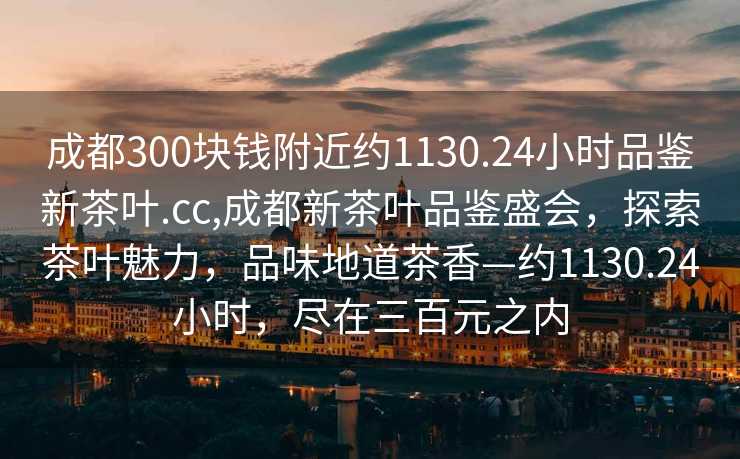 成都300块钱附近约1130.24小时品鉴新茶叶.cc,成都新茶叶品鉴盛会，探索茶叶魅力，品味地道茶香—约1130.24小时，尽在三百元之内