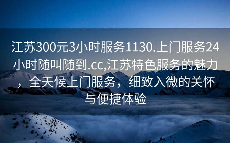 江苏300元3小时服务1130.上门服务24小时随叫随到.cc,江苏特色服务的魅力，全天候上门服务，细致入微的关怀与便捷体验