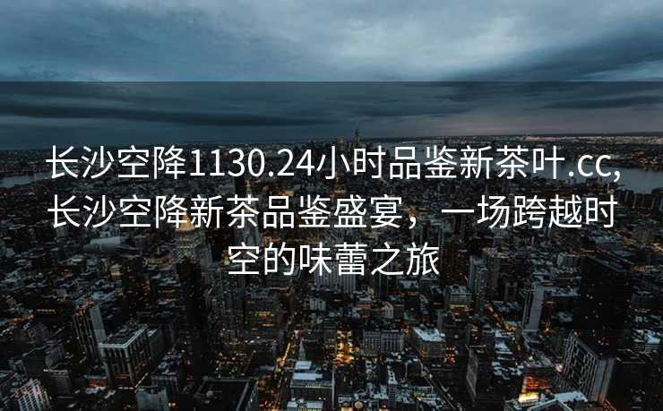 长沙空降1130.24小时品鉴新茶叶.cc,长沙空降新茶品鉴盛宴，一场跨越时空的味蕾之旅