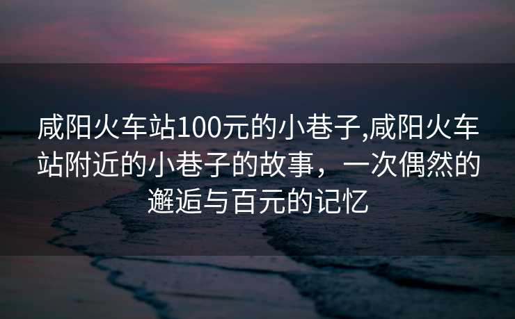 咸阳火车站100元的小巷子,咸阳火车站附近的小巷子的故事，一次偶然的邂逅与百元的记忆