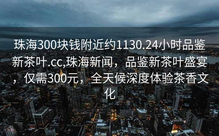 珠海300块钱附近约1130.24小时品鉴新茶叶.cc,珠海新闻，品鉴新茶叶盛宴，仅需300元，全天候深度体验茶香文化