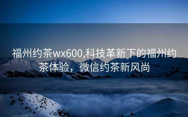 福州约茶wx600,科技革新下的福州约茶体验，微信约茶新风尚