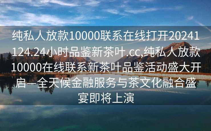 纯私人放款10000联系在线打开20241124.24小时品鉴新茶叶.cc,纯私人放款10000在线联系新茶叶品鉴活动盛大开启—全天候金融服务与茶文化融合盛宴即将上演