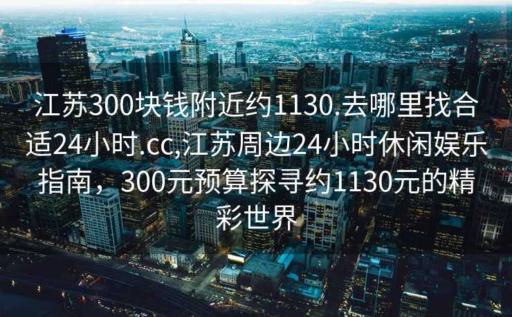 江苏300块钱附近约1130.去哪里找合适24小时.cc,江苏周边24小时休闲娱乐指南，300元预算探寻约1130元的精彩世界