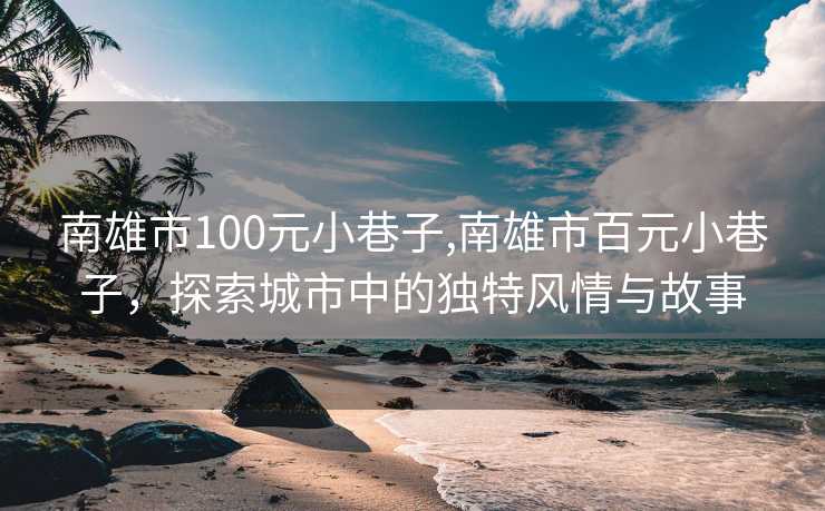 南雄市100元小巷子,南雄市百元小巷子，探索城市中的独特风情与故事