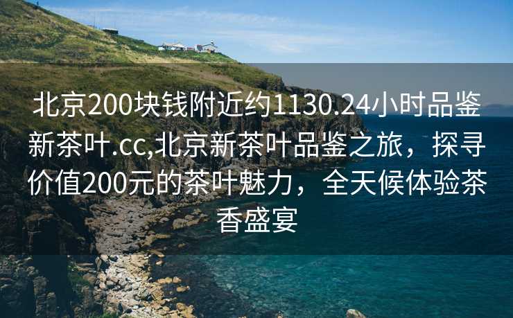 北京200块钱附近约1130.24小时品鉴新茶叶.cc,北京新茶叶品鉴之旅，探寻价值200元的茶叶魅力，全天候体验茶香盛宴