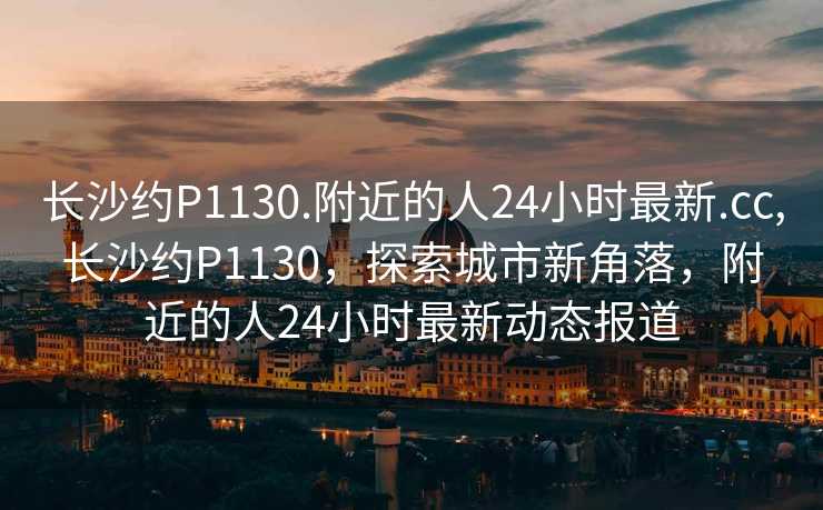 长沙约P1130.附近的人24小时最新.cc,长沙约P1130，探索城市新角落，附近的人24小时最新动态报道