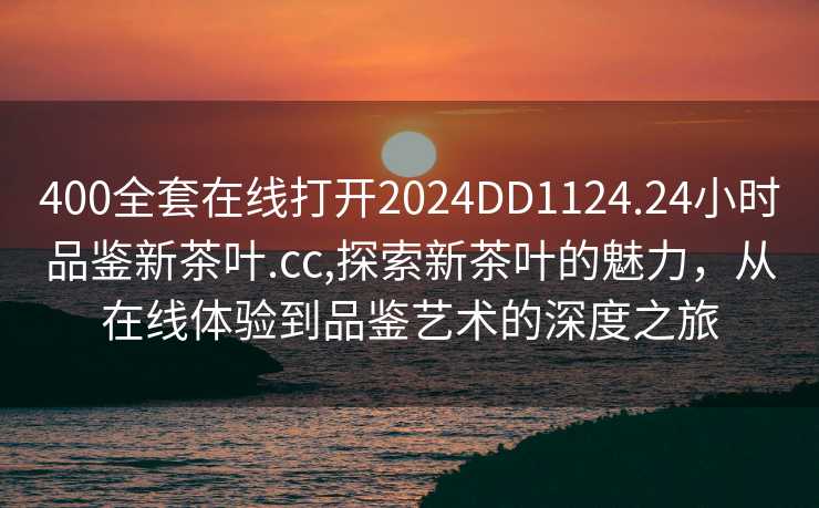 400全套在线打开2024DD1124.24小时品鉴新茶叶.cc,探索新茶叶的魅力，从在线体验到品鉴艺术的深度之旅