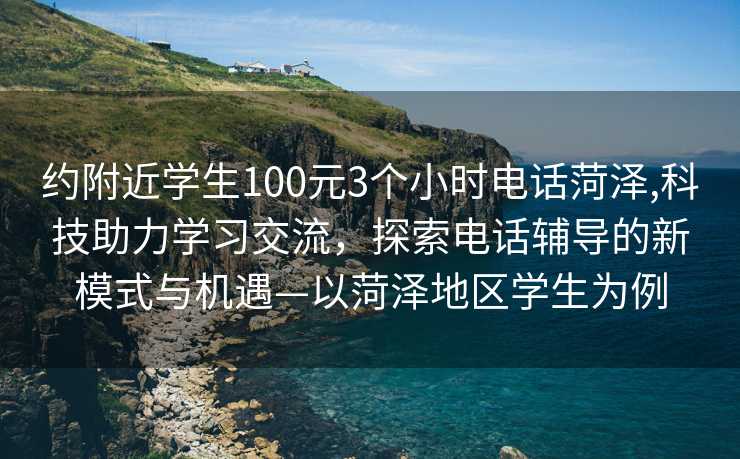 约附近学生100元3个小时电话菏泽,科技助力学习交流，探索电话辅导的新模式与机遇—以菏泽地区学生为例