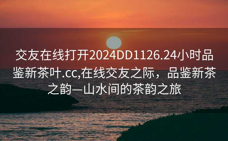 交友在线打开2024DD1126.24小时品鉴新茶叶.cc,在线交友之际，品鉴新茶之韵—山水间的茶韵之旅