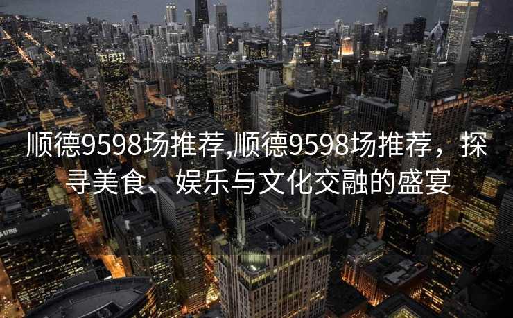 顺德9598场推荐,顺德9598场推荐，探寻美食、娱乐与文化交融的盛宴