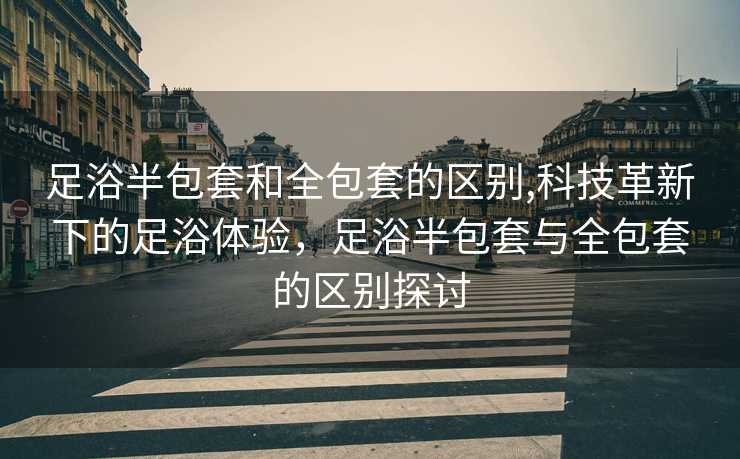 足浴半包套和全包套的区别,科技革新下的足浴体验，足浴半包套与全包套的区别探讨