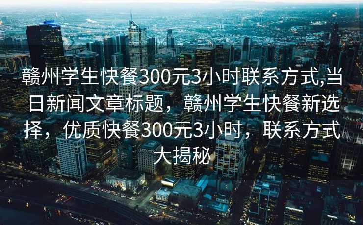 赣州学生快餐300元3小时联系方式,当日新闻文章标题，赣州学生快餐新选择，优质快餐300元3小时，联系方式大揭秘