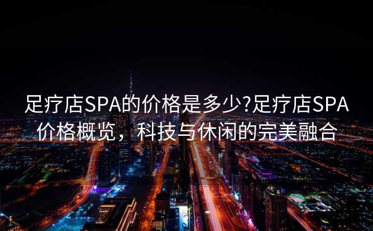 足疗店SPA的价格是多少?足疗店SPA价格概览，科技与休闲的完美融合