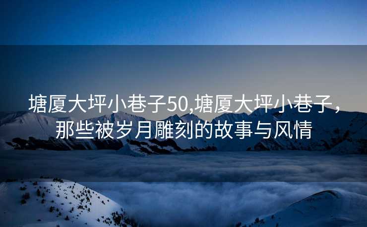 塘厦大坪小巷子50,塘厦大坪小巷子，那些被岁月雕刻的故事与风情