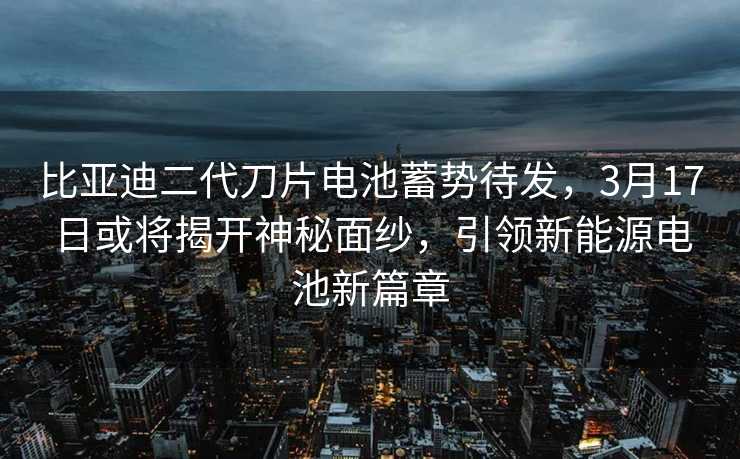 比亚迪二代刀片电池蓄势待发，3月17日或将揭开神秘面纱，引领新能源电池新篇章