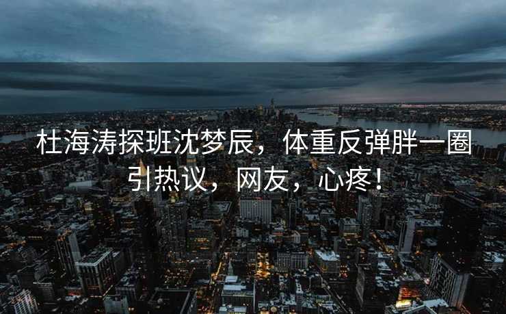 杜海涛探班沈梦辰，体重反弹胖一圈引热议，网友，心疼！