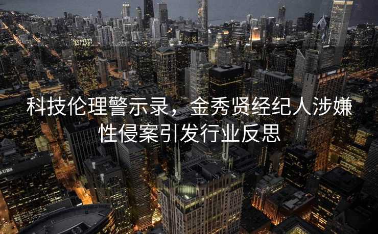 科技伦理警示录，金秀贤经纪人涉嫌性侵案引发行业反思