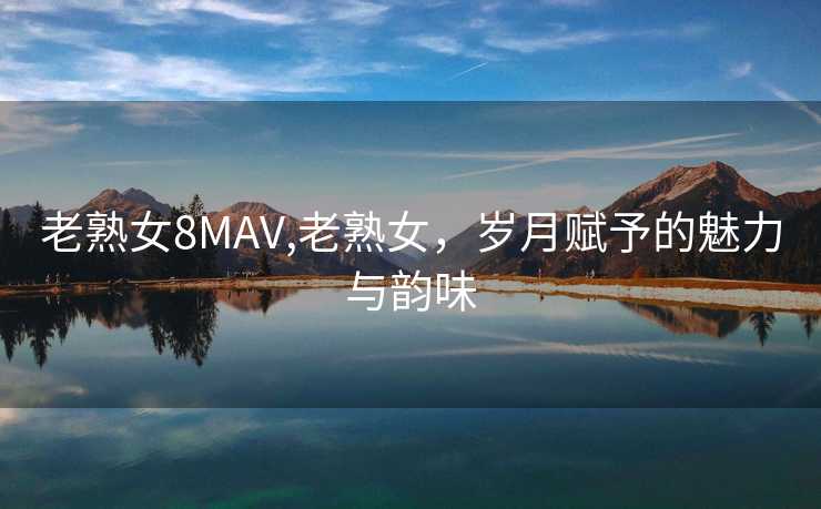 老熟女8MAV,老熟女，岁月赋予的魅力与韵味