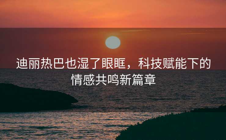 迪丽热巴也湿了眼眶，科技赋能下的情感共鸣新篇章