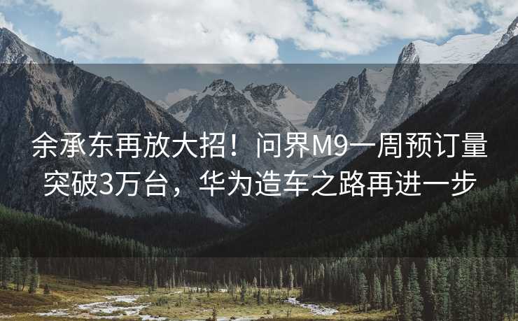 余承东再放大招！问界M9一周预订量突破3万台，华为造车之路再进一步