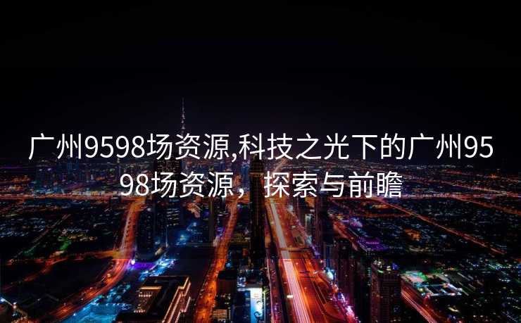 广州9598场资源,科技之光下的广州9598场资源，探索与前瞻