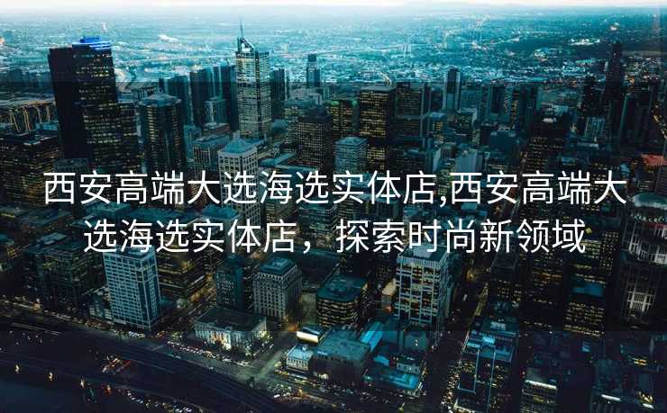 西安高端大选海选实体店,西安高端大选海选实体店，探索时尚新领域