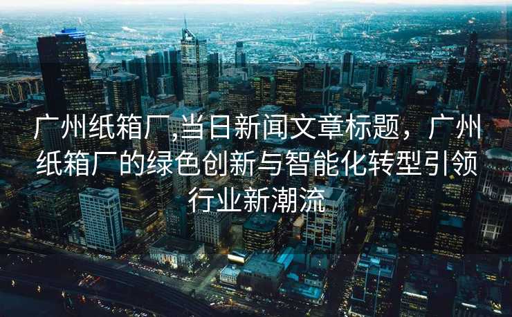 广州纸箱厂,当日新闻文章标题，广州纸箱厂的绿色创新与智能化转型引领行业新潮流