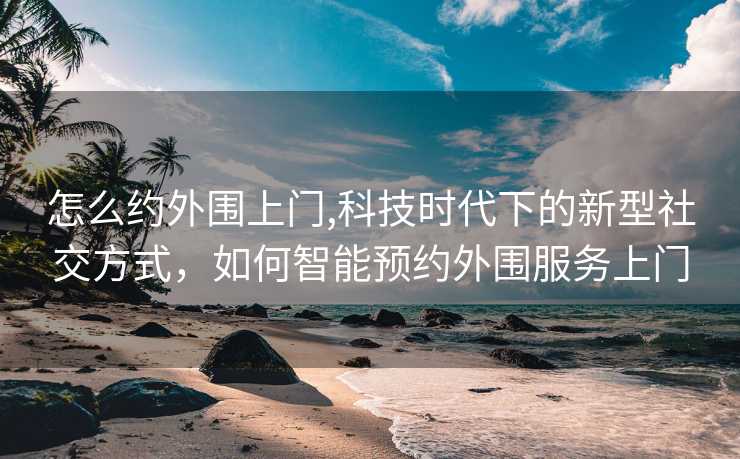 怎么约外围上门,科技时代下的新型社交方式，如何智能预约外围服务上门