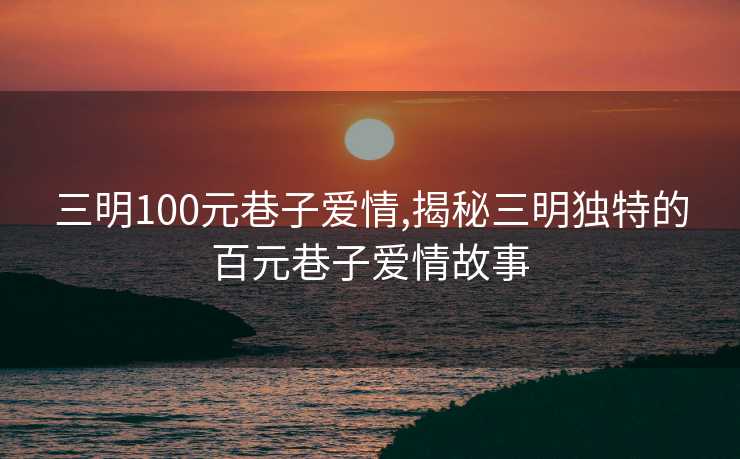 三明100元巷子爱情,揭秘三明独特的百元巷子爱情故事