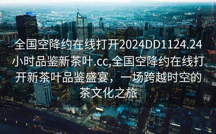 全国空降约在线打开2024DD1124.24小时品鉴新茶叶.cc,全国空降约在线打开新茶叶品鉴盛宴，一场跨越时空的茶文化之旅