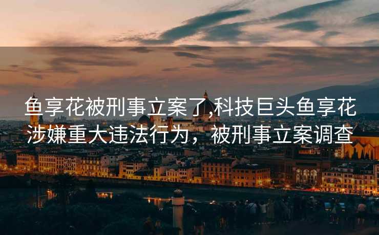 鱼享花被刑事立案了,科技巨头鱼享花涉嫌重大违法行为，被刑事立案调查