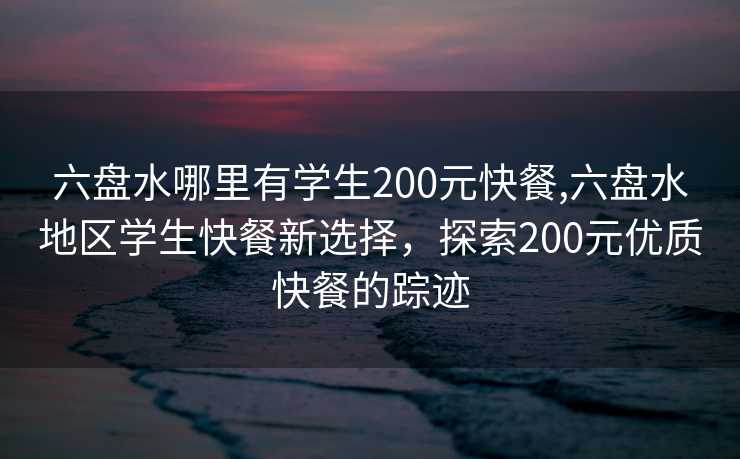 六盘水哪里有学生200元快餐,六盘水地区学生快餐新选择，探索200元优质快餐的踪迹