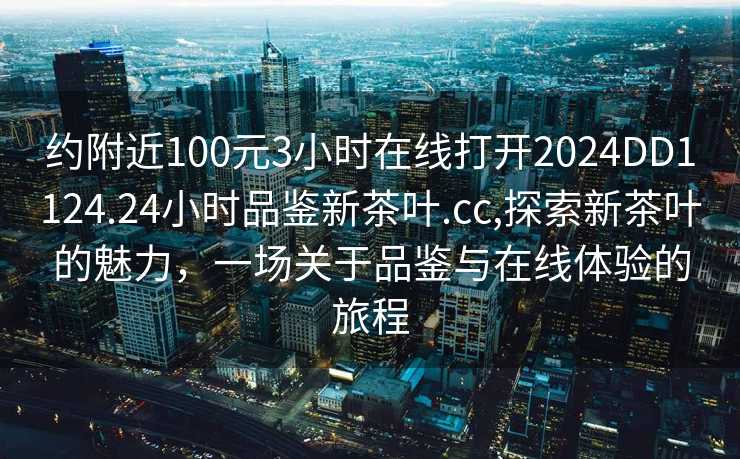 约附近100元3小时在线打开2024DD1124.24小时品鉴新茶叶.cc,探索新茶叶的魅力，一场关于品鉴与在线体验的旅程