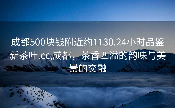 成都500块钱附近约1130.24小时品鉴新茶叶.cc,成都，茶香四溢的韵味与美景的交融