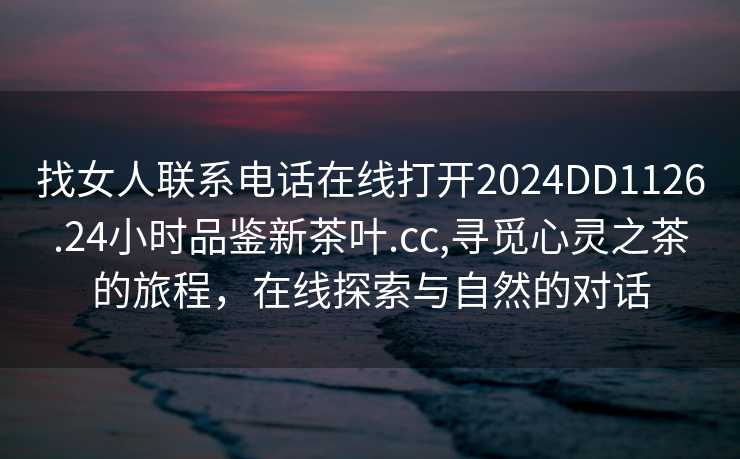 找女人联系电话在线打开2024DD1126.24小时品鉴新茶叶.cc,寻觅心灵之茶的旅程，在线探索与自然的对话