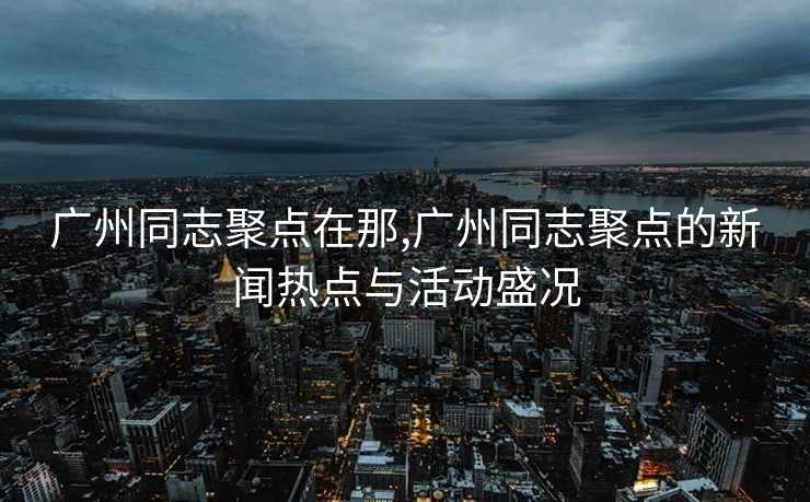 广州同志聚点在那,广州同志聚点的新闻热点与活动盛况