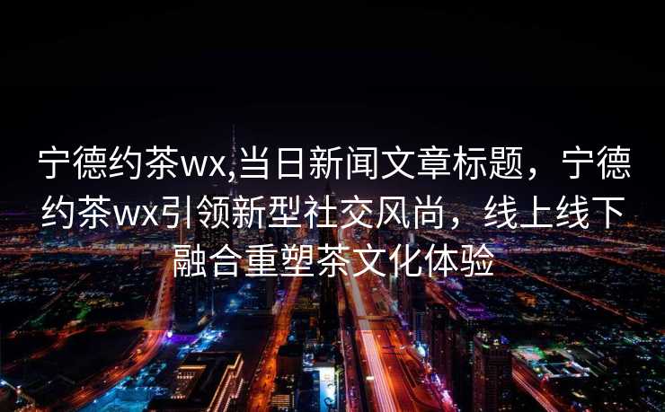 宁德约茶wx,当日新闻文章标题，宁德约茶wx引领新型社交风尚，线上线下融合重塑茶文化体验