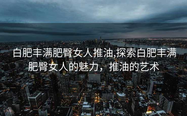 白肥丰满肥臀女人推油,探索白肥丰满肥臀女人的魅力，推油的艺术